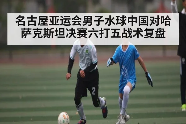名古屋亚运会男子水球中国对哈萨克斯坦决赛六打五战术复盘（kaiyun）
