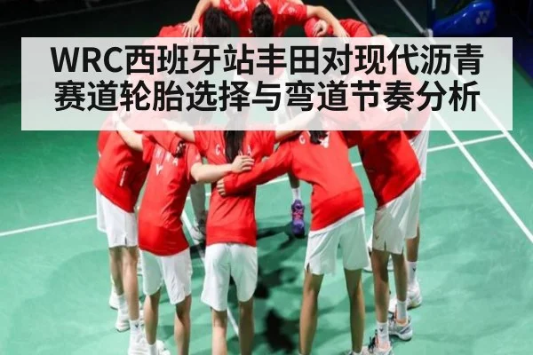 WRC西班牙站丰田对现代沥青赛道轮胎选择与弯道节奏分析